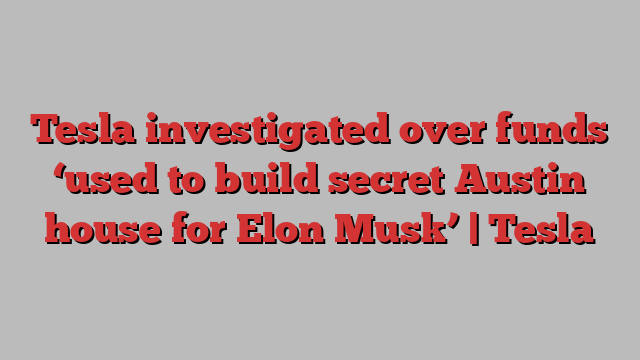 Tesla investigated over funds ‘used to build secret Austin house for Elon Musk’ | Tesla