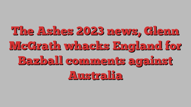 The Ashes 2023 news, Glenn McGrath whacks England for Bazball comments against Australia