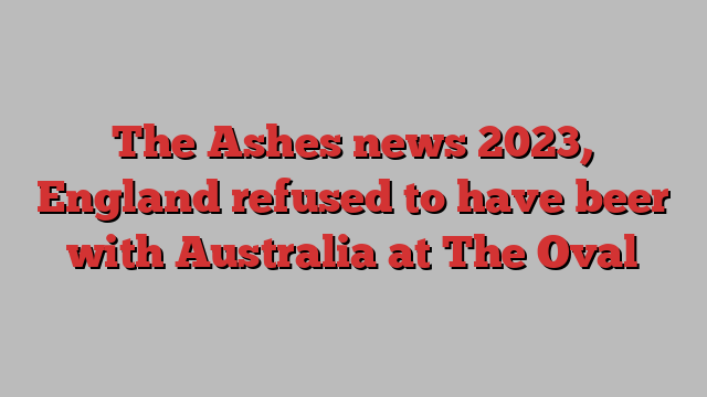 The Ashes news 2023, England refused to have beer with Australia at The Oval