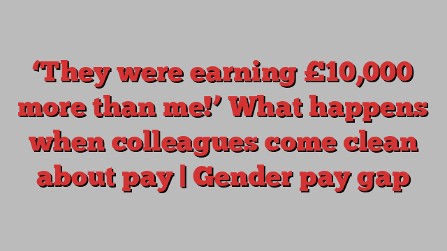 ‘They were earning £10,000 more than me!’ What happens when colleagues come clean about pay | Gender pay gap