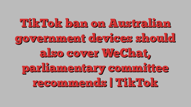 TikTok ban on Australian government devices should also cover WeChat, parliamentary committee recommends | TikTok