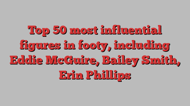 Top 50 most influential figures in footy, including Eddie McGuire, Bailey Smith, Erin Phillips