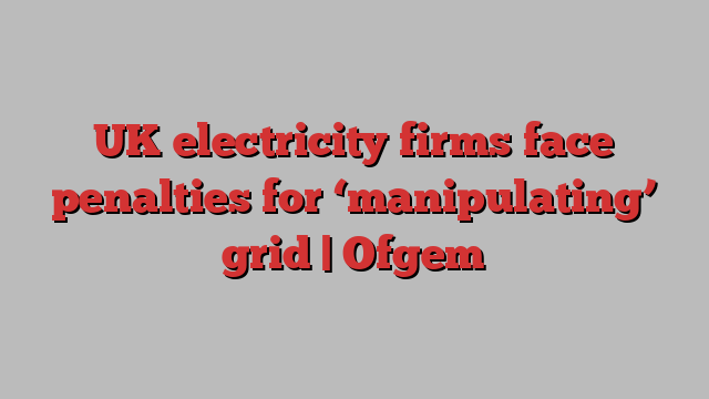 UK electricity firms face penalties for ‘manipulating’ grid | Ofgem