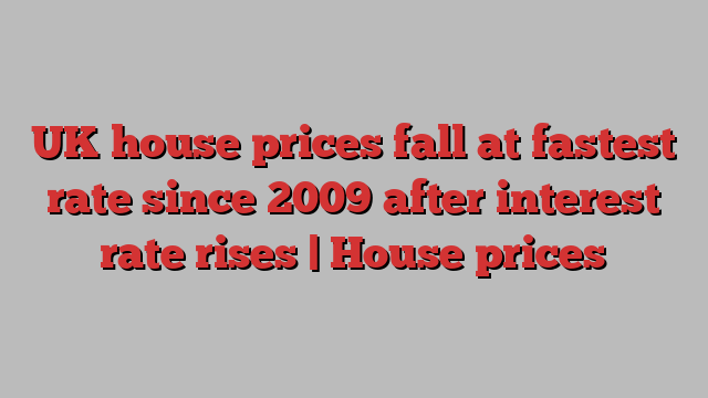 UK house prices fall at fastest rate since 2009 after interest rate rises | House prices