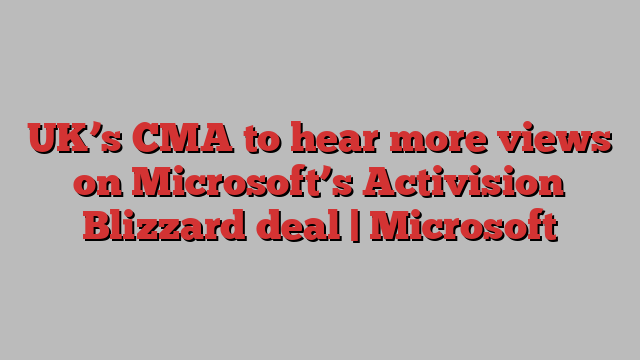 UK’s CMA to hear more views on Microsoft’s Activision Blizzard deal | Microsoft