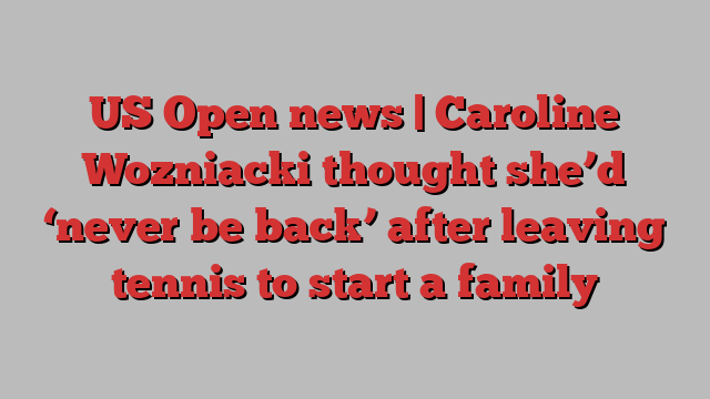 US Open news | Caroline Wozniacki thought she’d ‘never be back’ after leaving tennis to start a family