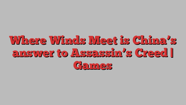 Where Winds Meet is China’s answer to Assassin’s Creed | Games