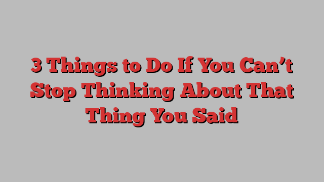 3 Things to Do If You Can’t Stop Thinking About That Thing You Said