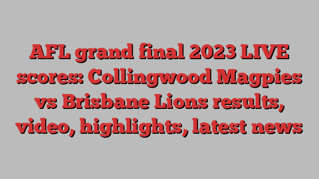 AFL grand final 2023 LIVE scores: Collingwood Magpies vs Brisbane Lions results, video, highlights, latest news