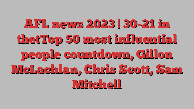 AFL news 2023 | 30-21 in thetTop 50 most influential people countdown, Gillon McLachlan, Chris Scott, Sam Mitchell