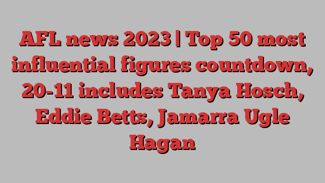 AFL news 2023 | Top 50 most influential figures countdown, 20-11 includes Tanya Hosch, Eddie Betts, Jamarra Ugle Hagan