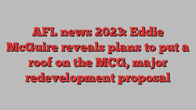 AFL news 2023: Eddie McGuire reveals plans to put a roof on the MCG, major redevelopment proposal