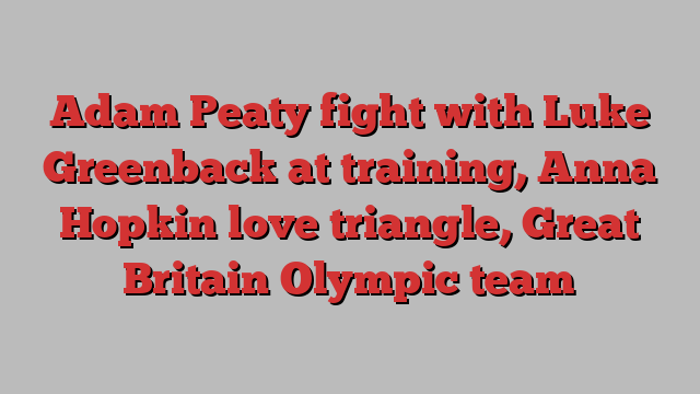 Adam Peaty fight with Luke Greenback at training, Anna Hopkin love triangle, Great Britain Olympic team