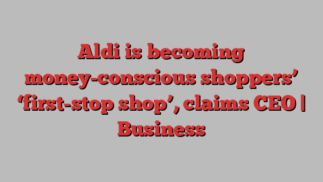 Aldi is becoming money-conscious shoppers’ ‘first-stop shop’, claims CEO | Business