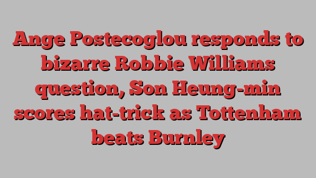 Ange Postecoglou responds to bizarre Robbie Williams question, Son Heung-min scores hat-trick as Tottenham beats Burnley