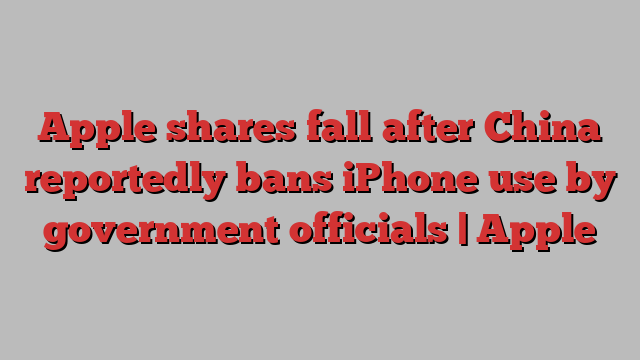 Apple shares fall after China reportedly bans iPhone use by government officials | Apple