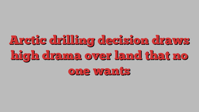 Arctic drilling decision draws high drama over land that no one wants