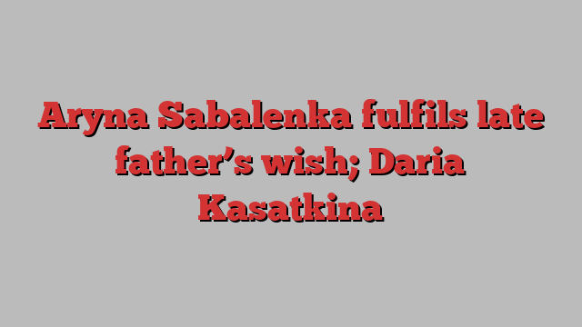 Aryna Sabalenka fulfils late father’s wish; Daria Kasatkina