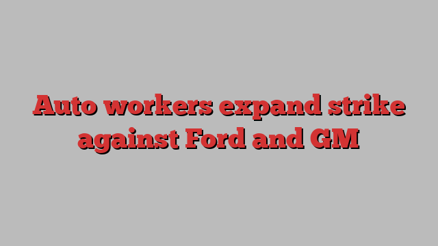 Auto workers expand strike against Ford and GM