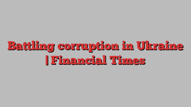 Battling corruption in Ukraine | Financial Times