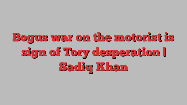 Bogus war on the motorist is sign of Tory desperation | Sadiq Khan