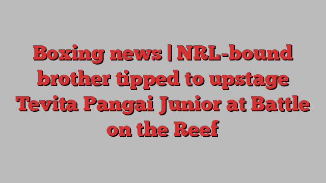 Boxing news | NRL-bound brother tipped to upstage Tevita Pangai Junior at Battle on the Reef