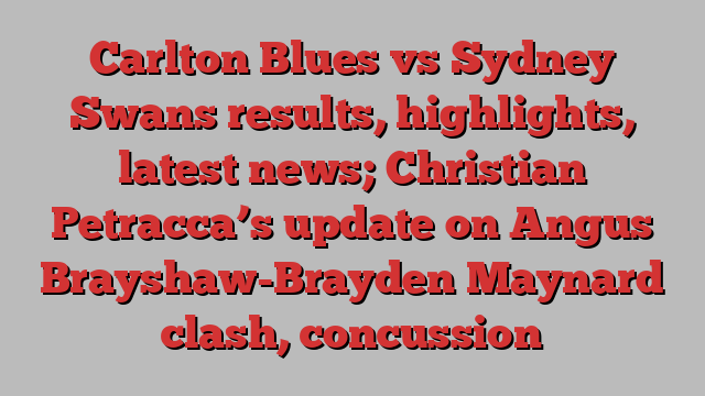 Carlton Blues vs Sydney Swans results, highlights, latest news; Christian Petracca’s update on Angus Brayshaw-Brayden Maynard clash, concussion