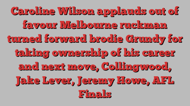 Caroline Wilson applauds out of favour Melbourne ruckman turned forward brodie Grundy for taking ownership of his career and next move, Collingwood, Jake Lever, Jeremy Howe, AFL Finals