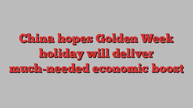 China hopes Golden Week holiday will deliver much-needed economic boost