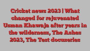 Cricket news 2023 | What changed for rejuvenated Usman Khawaja after years in the wilderness, The Ashes 2023, The Test docuseries