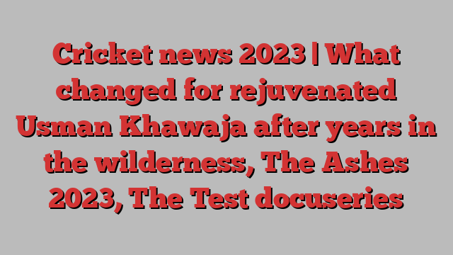 Cricket news 2023 | What changed for rejuvenated Usman Khawaja after years in the wilderness, The Ashes 2023, The Test docuseries