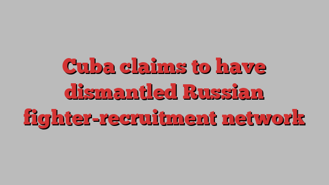 Cuba claims to have dismantled Russian fighter-recruitment network