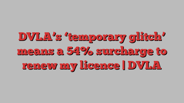 DVLA’s ‘temporary glitch’ means a 54% surcharge to renew my licence | DVLA