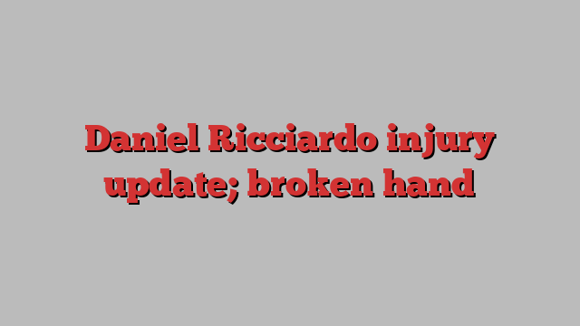 Daniel Ricciardo injury update; broken hand