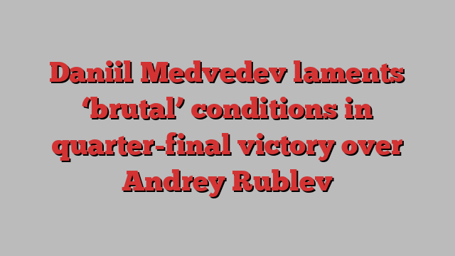 Daniil Medvedev laments ‘brutal’ conditions in quarter-final victory over Andrey Rublev