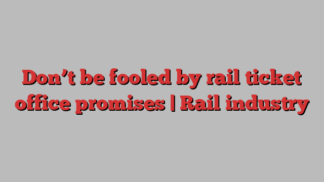 Don’t be fooled by rail ticket office promises | Rail industry