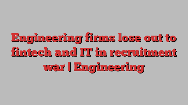 Engineering firms lose out to fintech and IT in recruitment war | Engineering