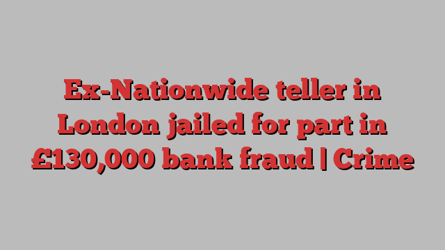 Ex-Nationwide teller in London jailed for part in £130,000 bank fraud | Crime