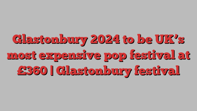 Glastonbury 2024 to be UK’s most expensive pop festival at £360 | Glastonbury festival