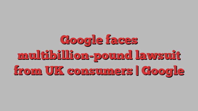 Google faces multibillion-pound lawsuit from UK consumers | Google