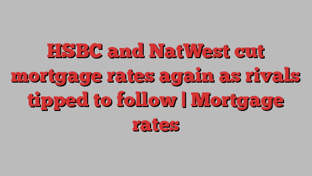 HSBC and NatWest cut mortgage rates again as rivals tipped to follow | Mortgage rates