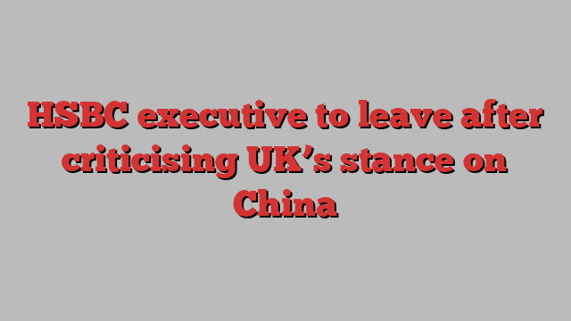 HSBC executive to leave after criticising UK’s stance on China