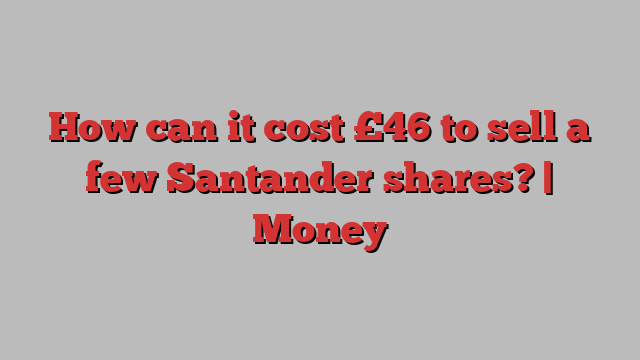 How can it cost £46 to sell a few Santander shares? | Money