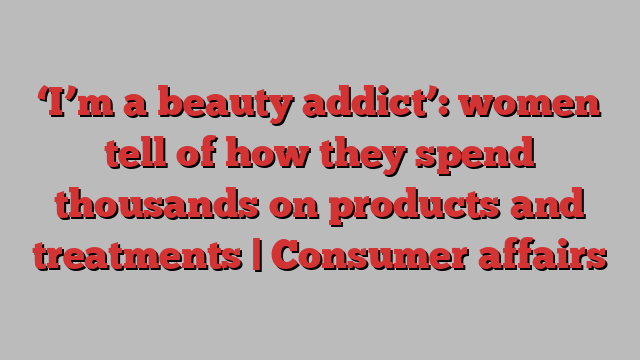 ‘I’m a beauty addict’: women tell of how they spend thousands on products and treatments | Consumer affairs