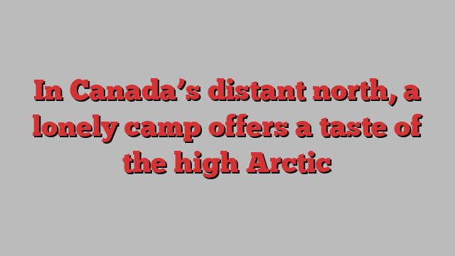 In Canada’s distant north, a lonely camp offers a taste of the high Arctic