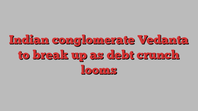 Indian conglomerate Vedanta to break up as debt crunch looms