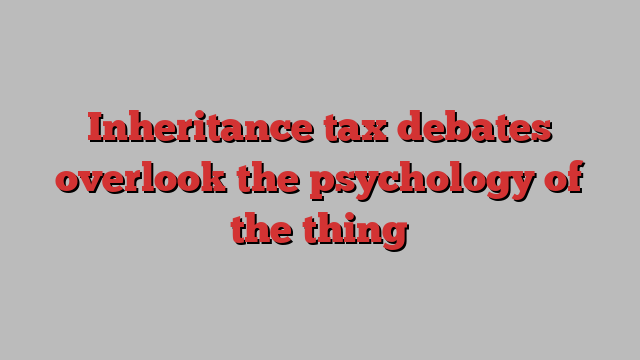 Inheritance tax debates overlook the psychology of the thing