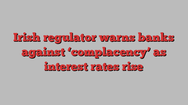 Irish regulator warns banks against ‘complacency’ as interest rates rise