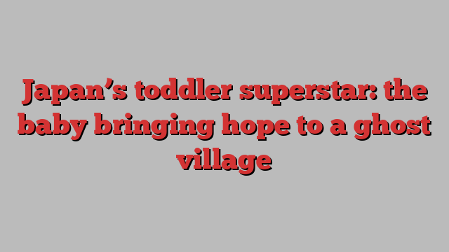 Japan’s toddler superstar: the baby bringing hope to a ghost village