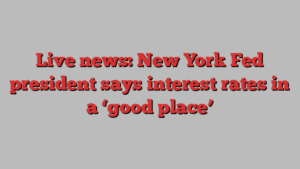 Live news: New York Fed president says interest rates in a ‘good place’